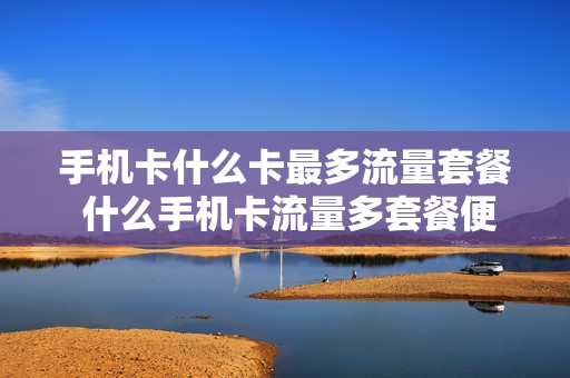 手机卡什么卡最多流量套餐 什么手机卡流量多套餐便宜