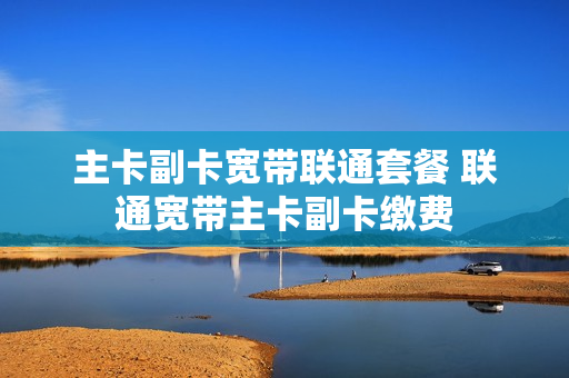 主卡副卡宽带联通套餐 联通宽带主卡副卡缴费
