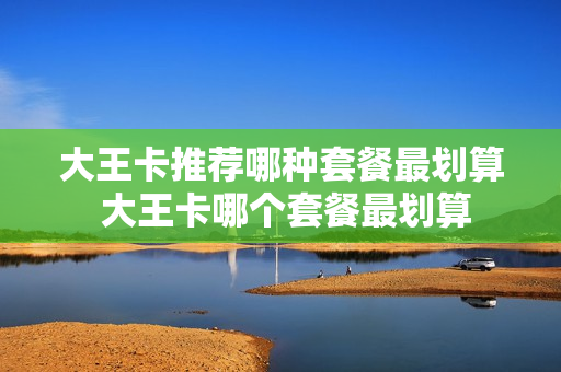 大王卡推荐哪种套餐最划算 大王卡哪个套餐最划算