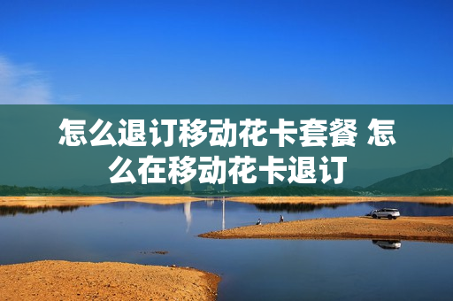 怎么退订移动花卡套餐 怎么在移动花卡退订