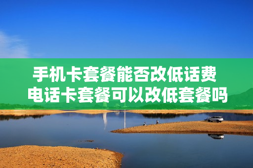 手机卡套餐能否改低话费 电话卡套餐可以改低套餐吗
