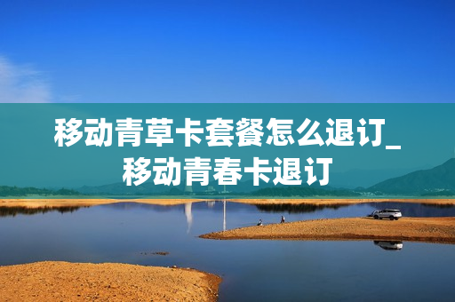 移动青草卡套餐怎么退订_移动青春卡退订