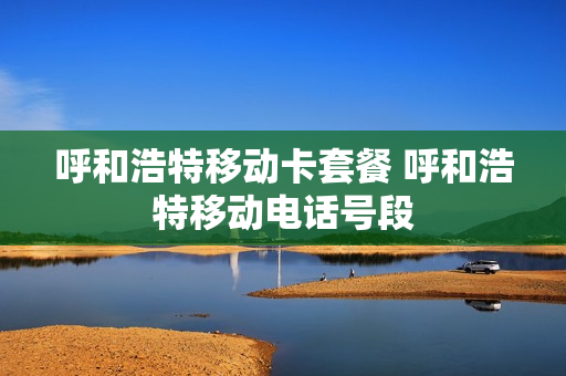 呼和浩特移动卡套餐 呼和浩特移动电话号段