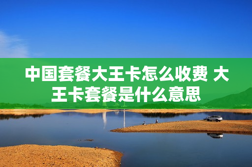 中国套餐大王卡怎么收费 大王卡套餐是什么意思