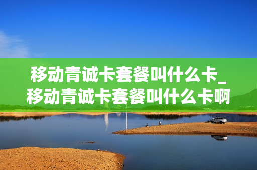 移动青诚卡套餐叫什么卡_移动青诚卡套餐叫什么卡啊