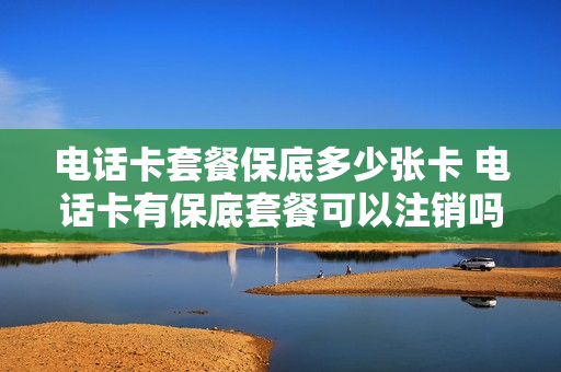 电话卡套餐保底多少张卡 电话卡有保底套餐可以注销吗?