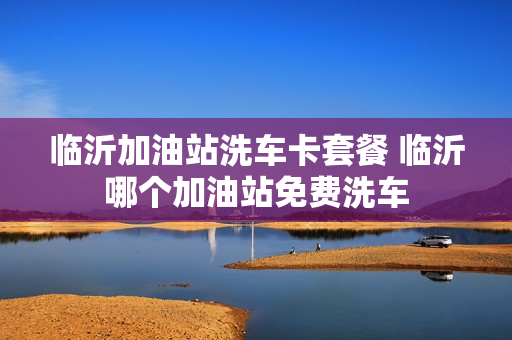 临沂加油站洗车卡套餐 临沂哪个加油站免费洗车