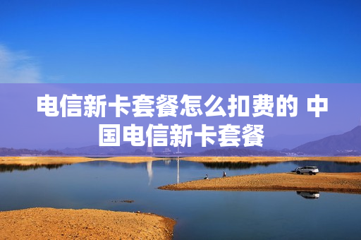 电信新卡套餐怎么扣费的 中国电信新卡套餐