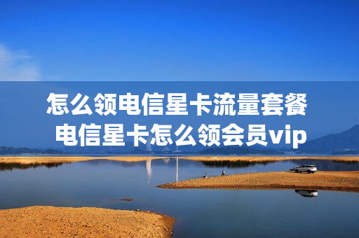 怎么领电信星卡流量套餐 电信星卡怎么领会员vip