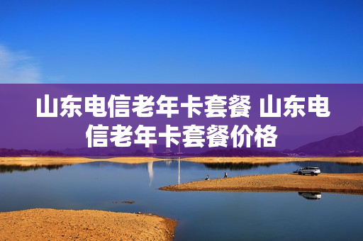 山东电信老年卡套餐 山东电信老年卡套餐价格