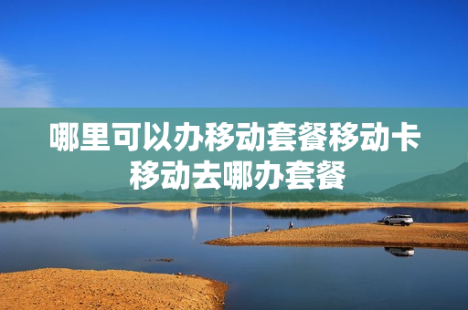 哪里可以办移动套餐移动卡 移动去哪办套餐