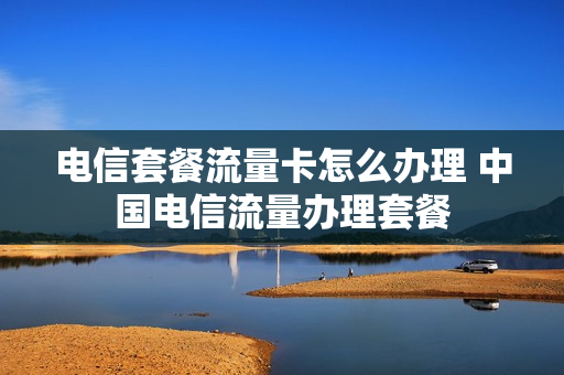 电信套餐流量卡怎么办理 中国电信流量办理套餐