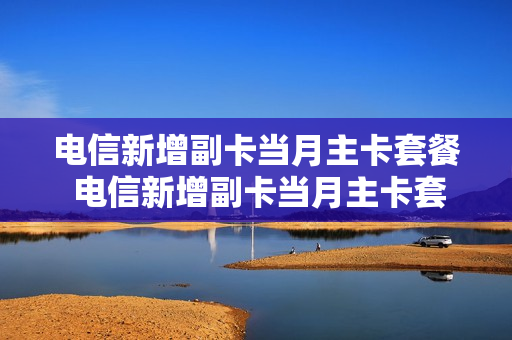 电信新增副卡当月主卡套餐 电信新增副卡当月主卡套餐怎么取消
