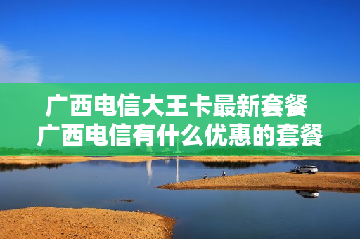广西电信大王卡最新套餐 广西电信有什么优惠的套餐?