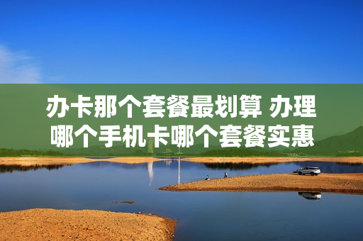 办卡那个套餐最划算 办理哪个手机卡哪个套餐实惠