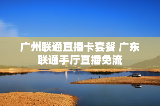广州联通直播卡套餐 广东联通手厅直播免流