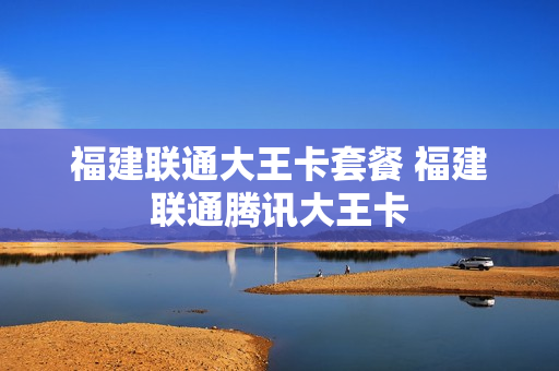 福建联通大王卡套餐 福建联通腾讯大王卡