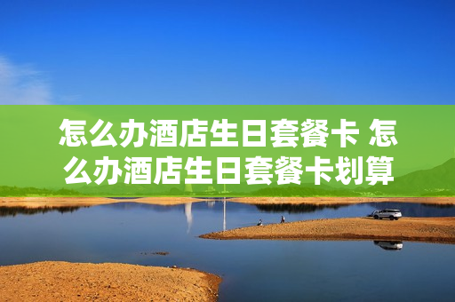 怎么办酒店生日套餐卡 怎么办酒店生日套餐卡划算