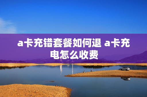 a卡充错套餐如何退 a卡充电怎么收费