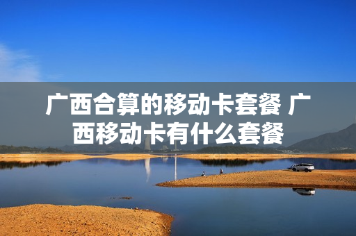 广西合算的移动卡套餐 广西移动卡有什么套餐