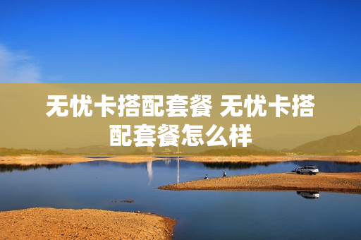 无忧卡搭配套餐 无忧卡搭配套餐怎么样