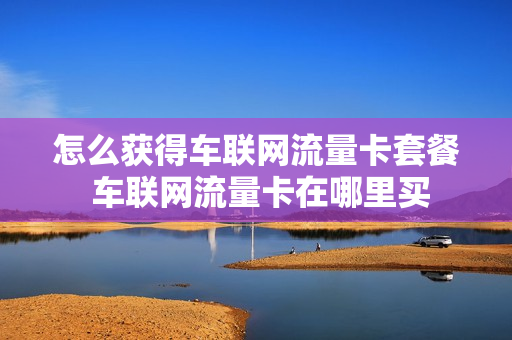 怎么获得车联网流量卡套餐 车联网流量卡在哪里买