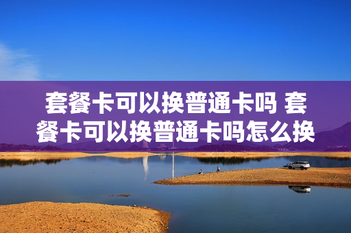 套餐卡可以换普通卡吗 套餐卡可以换普通卡吗怎么换