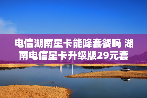 电信湖南星卡能降套餐吗 湖南电信星卡升级版29元套餐是真的吗