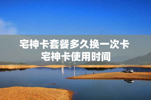宅神卡套餐多久换一次卡 宅神卡使用时间
