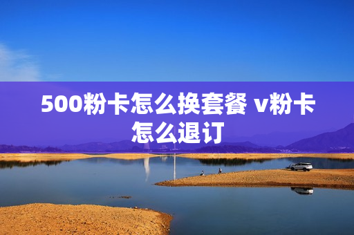 500粉卡怎么换套餐 v粉卡怎么退订