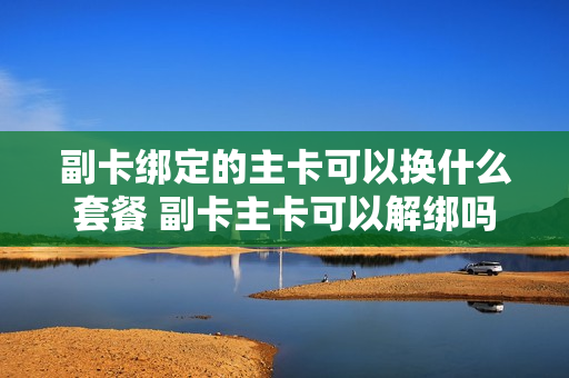 副卡绑定的主卡可以换什么套餐 副卡主卡可以解绑吗