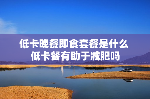低卡晚餐即食套餐是什么 低卡餐有助于减肥吗