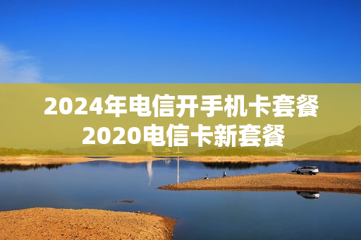 2024年电信开手机卡套餐 2020电信卡新套餐