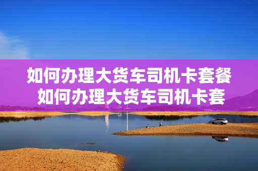 如何办理大货车司机卡套餐 如何办理大货车司机卡套餐流程