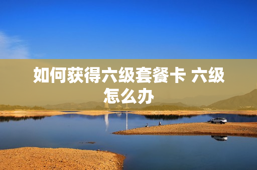 如何获得六级套餐卡 六级怎么办