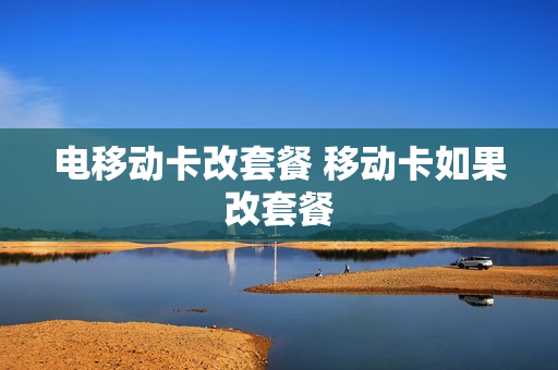 电移动卡改套餐 移动卡如果改套餐