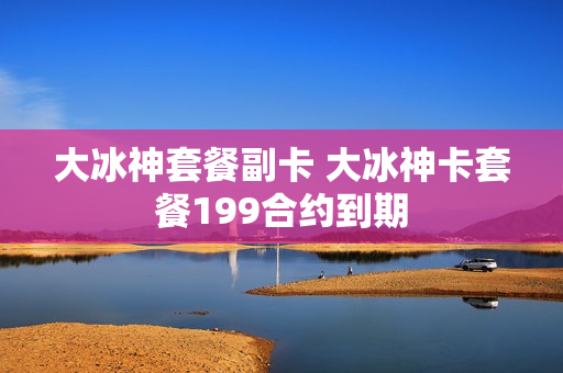 大冰神套餐副卡 大冰神卡套餐199合约到期
