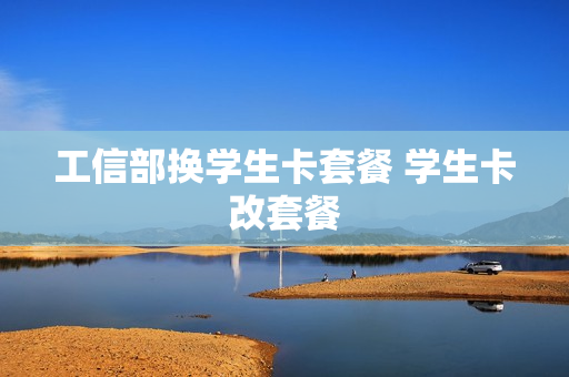 工信部换学生卡套餐 学生卡改套餐