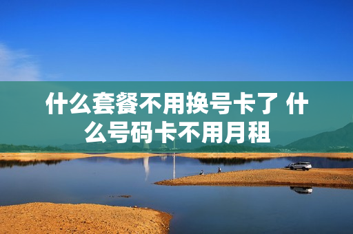 什么套餐不用换号卡了 什么号码卡不用月租