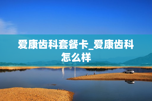 爱康齿科套餐卡_爱康齿科怎么样