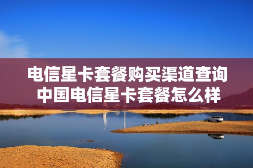 电信星卡套餐购买渠道查询 中国电信星卡套餐怎么样