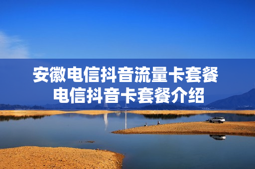 安徽电信抖音流量卡套餐 电信抖音卡套餐介绍