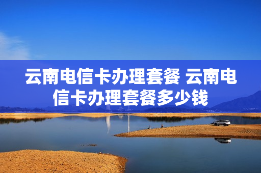 云南电信卡办理套餐 云南电信卡办理套餐多少钱