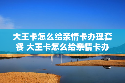 大王卡怎么给亲情卡办理套餐 大王卡怎么给亲情卡办理套餐业务