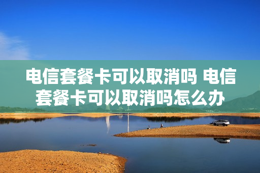 电信套餐卡可以取消吗 电信套餐卡可以取消吗怎么办