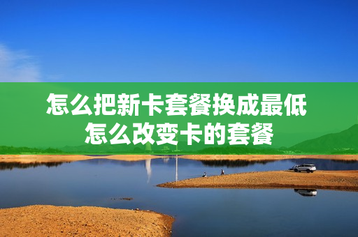 怎么把新卡套餐换成最低 怎么改变卡的套餐