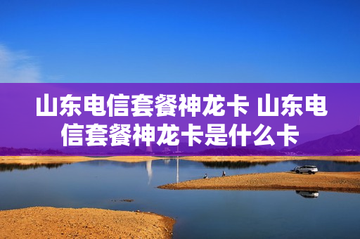 山东电信套餐神龙卡 山东电信套餐神龙卡是什么卡