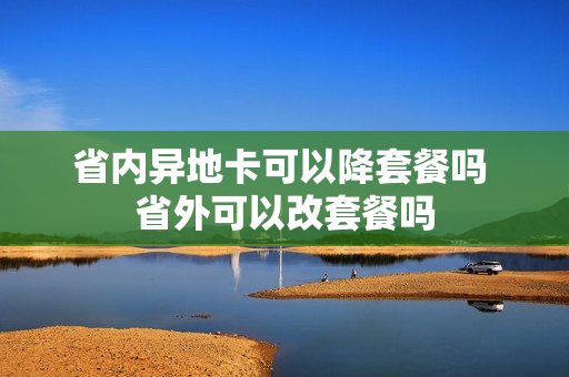 省内异地卡可以降套餐吗 省外可以改套餐吗