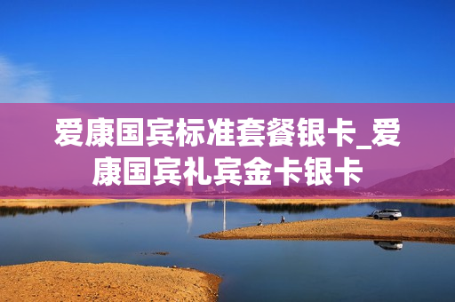 爱康国宾标准套餐银卡_爱康国宾礼宾金卡银卡
