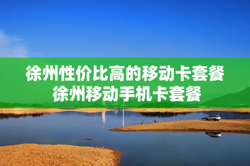 徐州性价比高的移动卡套餐 徐州移动手机卡套餐